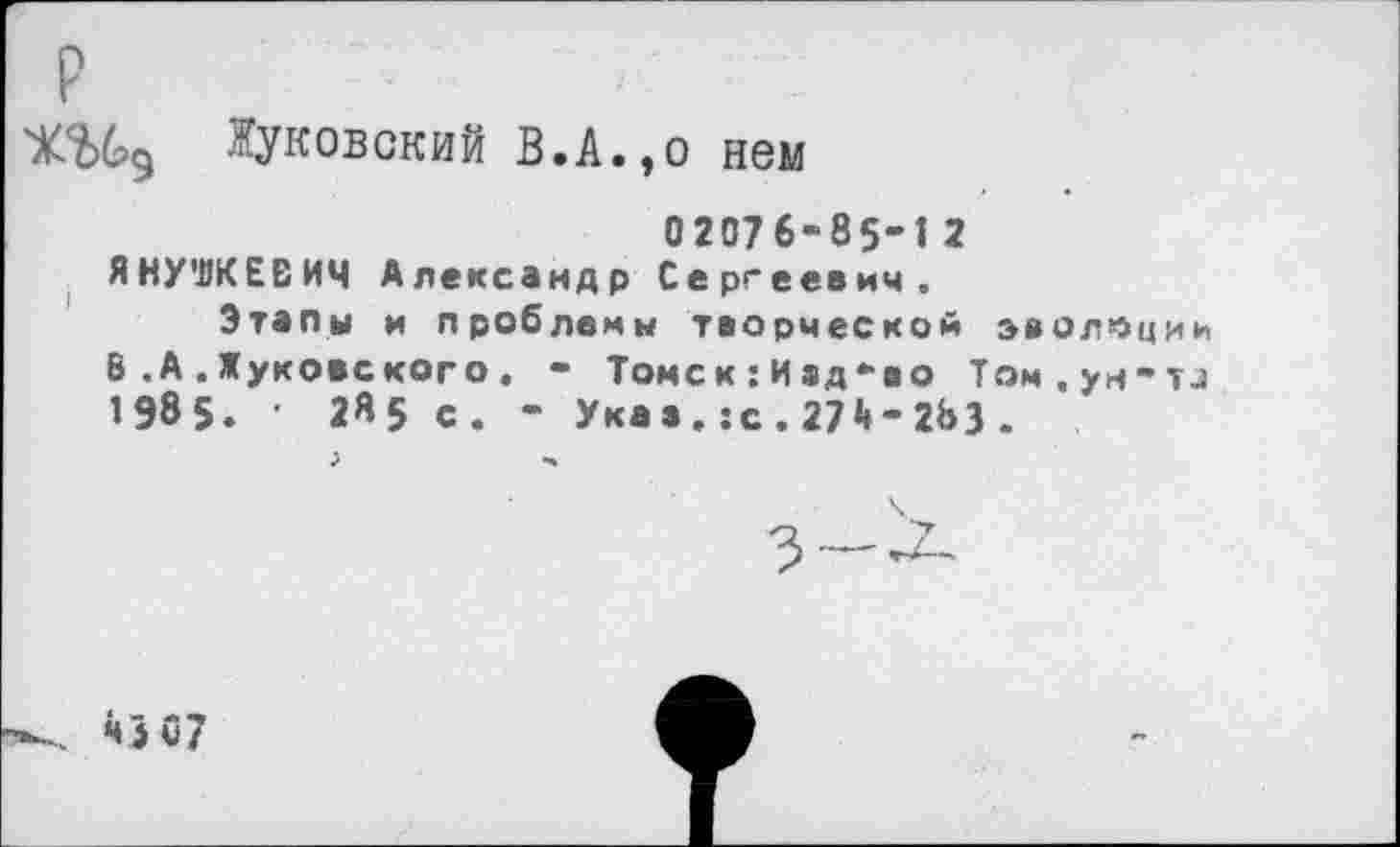 ﻿Жуковский В.А.,о нем
02076-85-1 2 ЯНУШКЕВИЧ Александр Сергеевич.
Этапы и проблемы творческой эволюции В .А.Жуковского. - Томс к:И ад-во Том.ун-тд 1985. ■ 2«5 с. - Указ. :с. 27Й-263 .